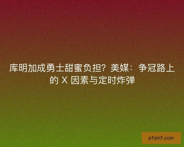 库明加成勇士甜蜜负担？美媒：争冠路上的 X 因素与定时炸弹