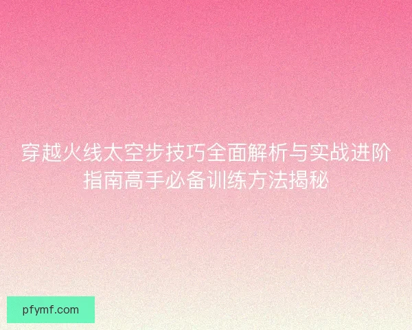 穿越火线太空步技巧全面解析与实战进阶指南高手必备训练方法揭秘