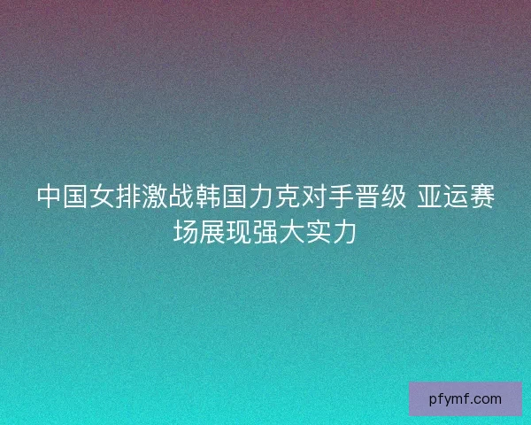 中国女排激战韩国力克对手晋级 亚运赛场展现强大实力