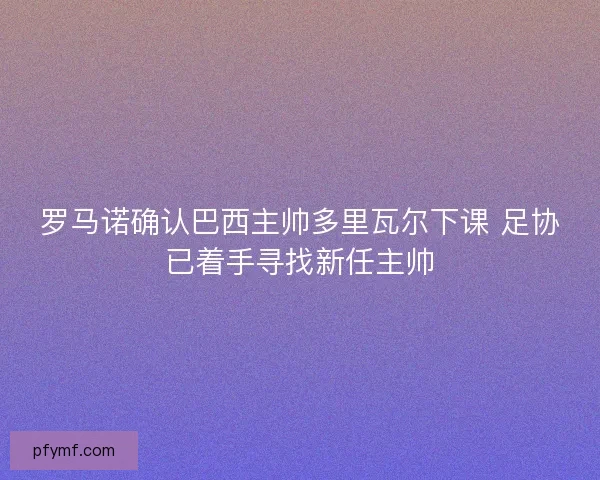 罗马诺确认巴西主帅多里瓦尔下课 足协已着手寻找新任主帅