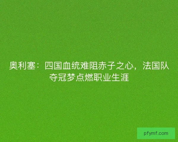 奥利塞：四国血统难阻赤子之心，法国队夺冠梦点燃职业生涯