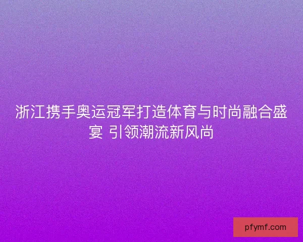 浙江携手奥运冠军打造体育与时尚融合盛宴 引领潮流新风尚