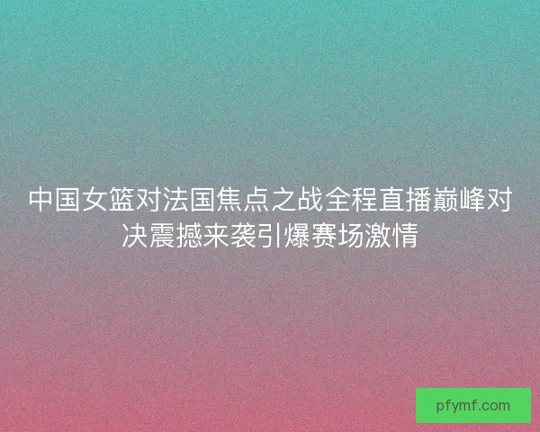 中国女篮对法国焦点之战全程直播巅峰对决震撼来袭引爆赛场激情