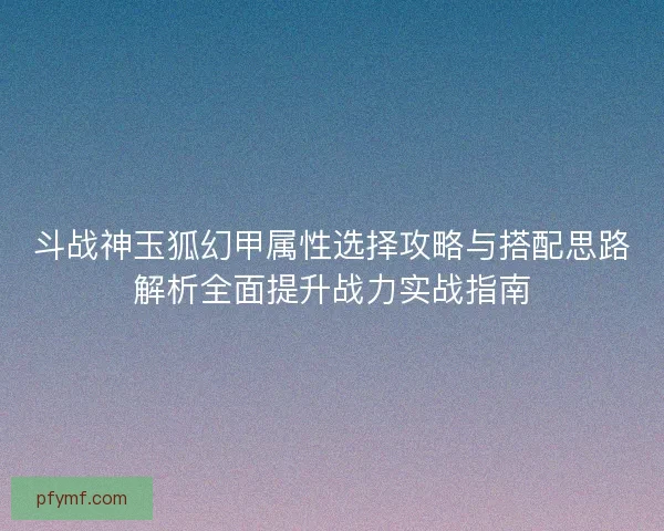 斗战神玉狐幻甲属性选择攻略与搭配思路解析全面提升战力实战指南