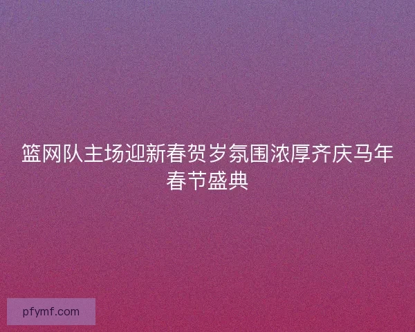 篮网队主场迎新春贺岁氛围浓厚齐庆马年春节盛典
